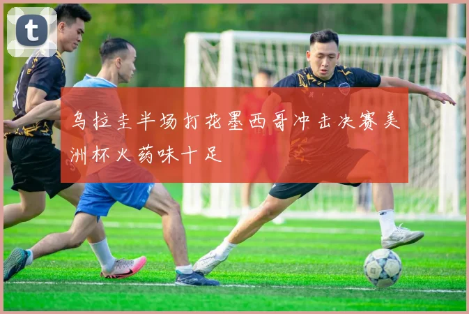 乌拉圭半场打花墨西哥冲击决赛美洲杯火药味十足