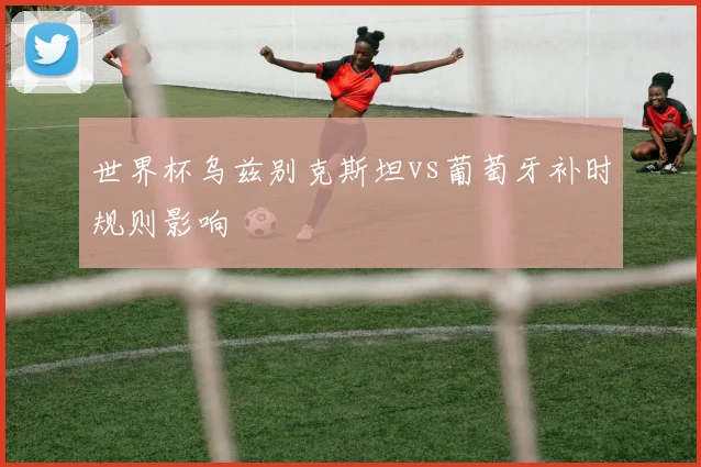 世界杯乌兹别克斯坦vs葡萄牙补时规则影响
