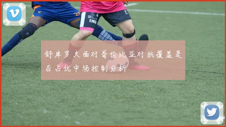 舒库罗夫面对哥伦比亚对抗覆盖是否占优中场控制分析