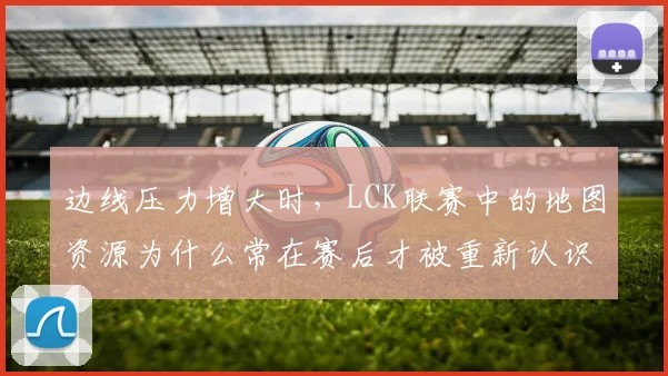 边线压力增大时,LCK联赛中的地图资源为什么常在赛后才被重新认识