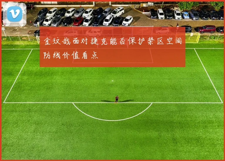 金玟哉面对捷克能否保护禁区空间防线价值看点