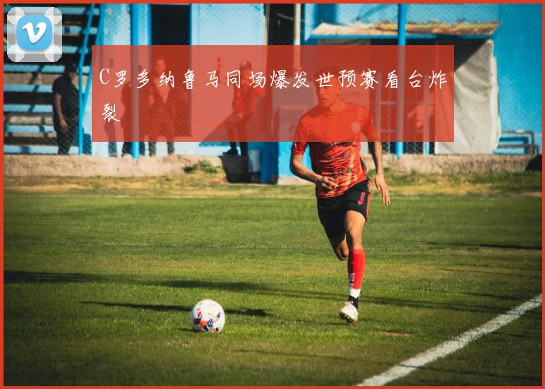 C罗多纳鲁马同场爆发世预赛看台炸裂