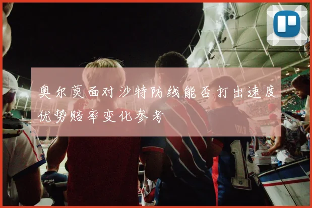 奥尔莫面对沙特防线能否打出速度优势赔率变化参考
