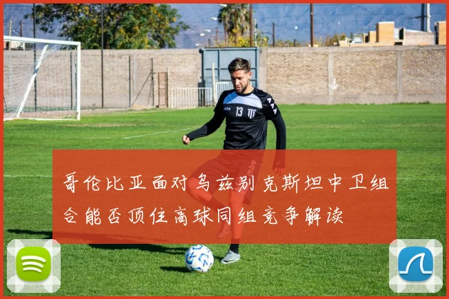 哥伦比亚面对乌兹别克斯坦中卫组合能否顶住高球同组竞争解读