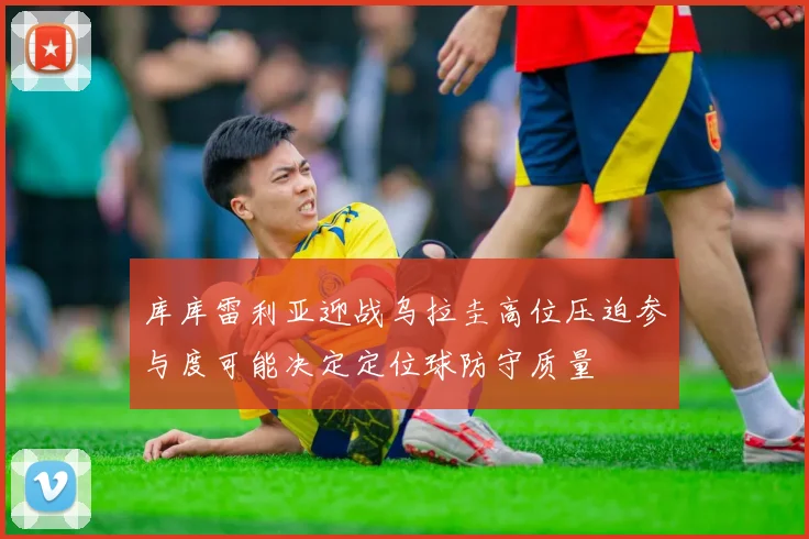 库库雷利亚迎战乌拉圭高位压迫参与度可能决定定位球防守质量
