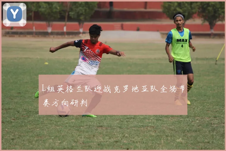 L组英格兰队迎战克罗地亚队全场节奏方向研判