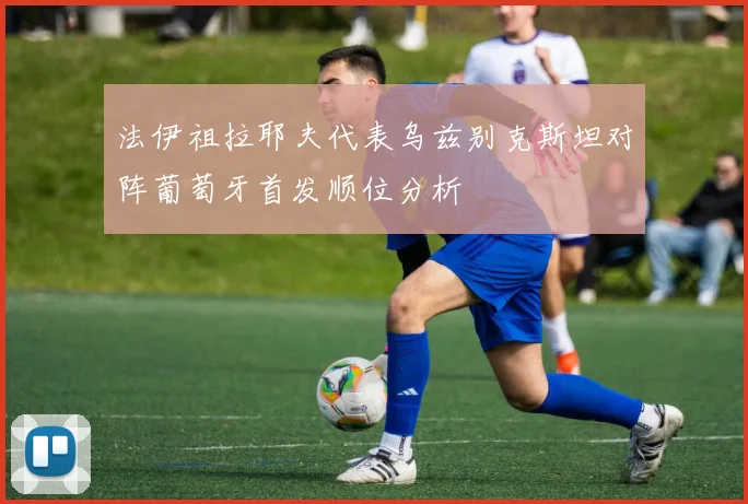 法伊祖拉耶夫代表乌兹别克斯坦对阵葡萄牙首发顺位分析