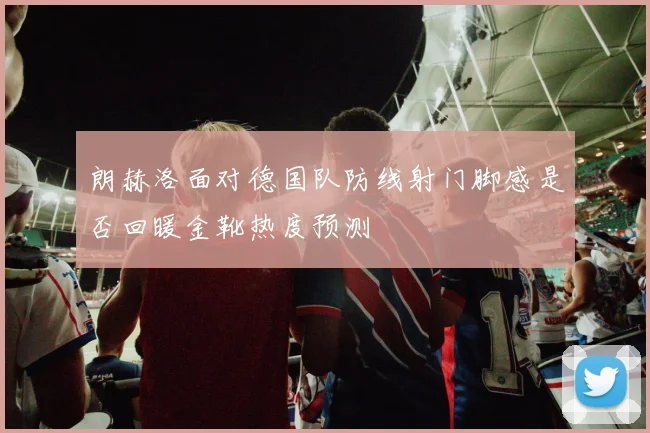 朗赫洛面对德国队防线射门脚感是否回暖金靴热度预测