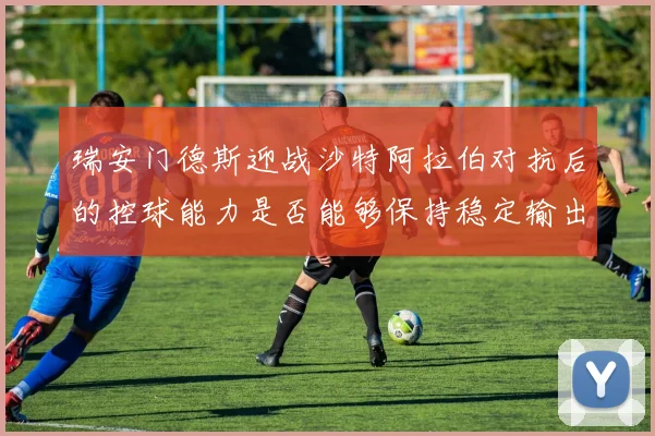 瑞安门德斯迎战沙特阿拉伯对抗后的控球能力是否能够保持稳定输出