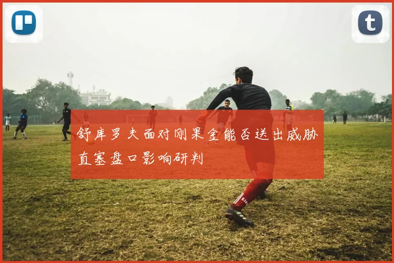 舒库罗夫面对刚果金能否送出威胁直塞盘口影响研判