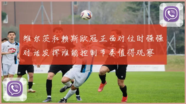 维尔茨和赖斯欧冠正面对位时强强对话发挥谁能控制节奏值得观察