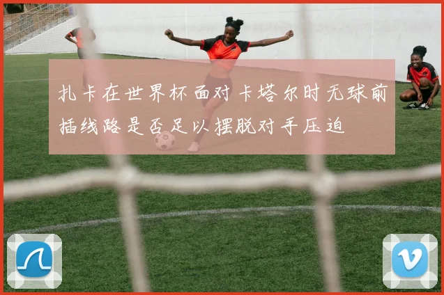 扎卡在世界杯面对卡塔尔时无球前插线路是否足以摆脱对手压迫
