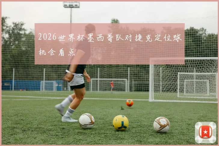 2026世界杯墨西哥队对捷克定位球机会看点