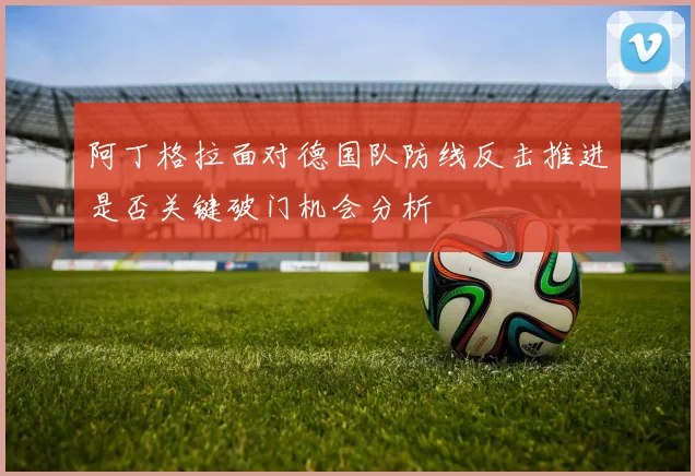 阿丁格拉面对德国队防线反击推进是否关键破门机会分析