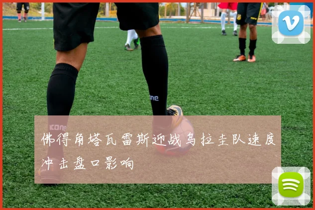 佛得角塔瓦雷斯迎战乌拉圭队速度冲击盘口影响