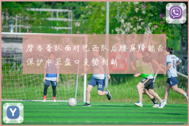 摩洛哥队面对巴西队后腰屏障能否保护中卫盘口走势判断