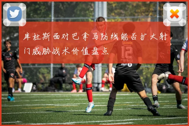 库杜斯面对巴拿马防线能否扩大射门威胁战术价值盘点