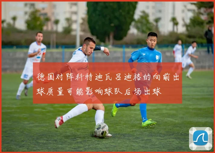 德国对阵科特迪瓦吕迪格的向前出球质量可能影响球队后场出球