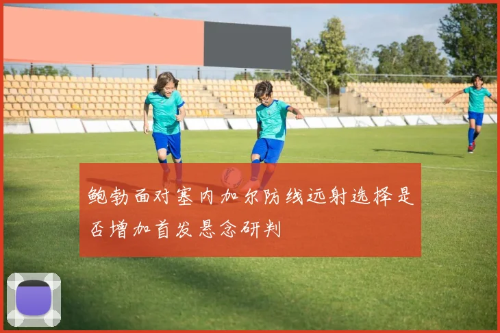 鲍勃面对塞内加尔防线远射选择是否增加首发悬念研判