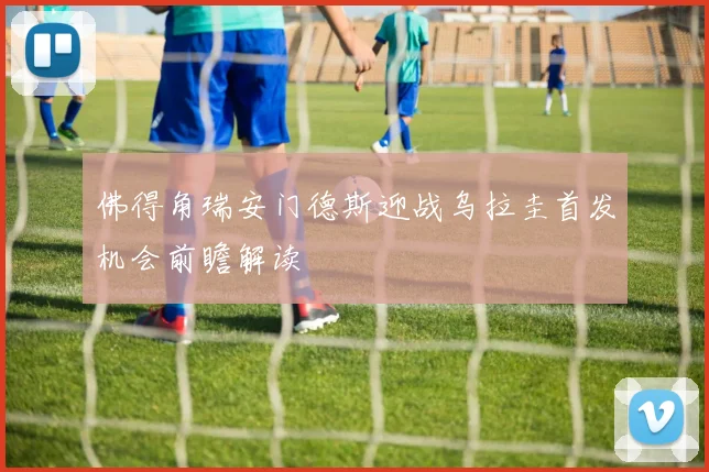 佛得角瑞安门德斯迎战乌拉圭首发机会前瞻解读