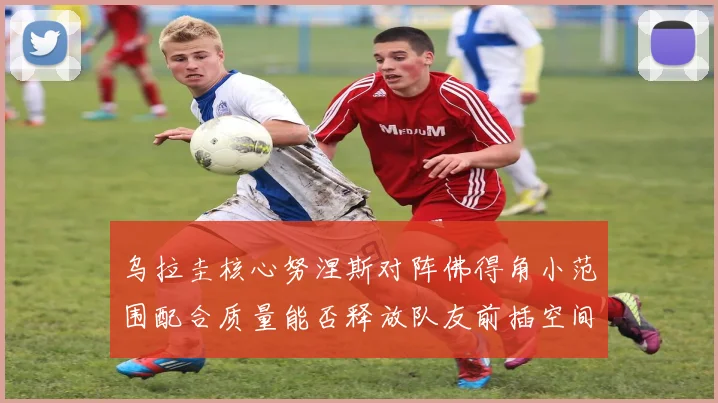 乌拉圭核心努涅斯对阵佛得角小范围配合质量能否释放队友前插空间