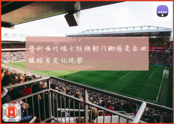哲科面对瑞士防线射门脚感是否回暖赔率变化观察