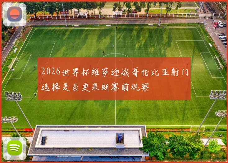 2026世界杯维萨迎战哥伦比亚射门选择是否更果断赛前观察