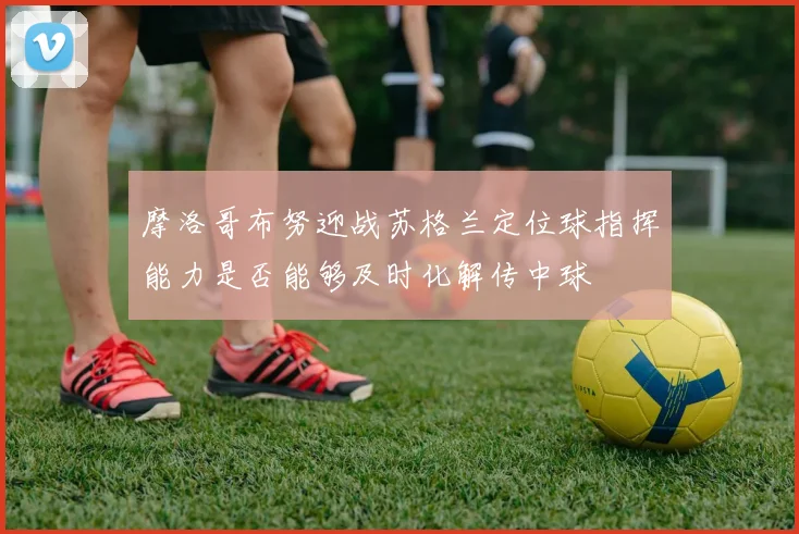 摩洛哥布努迎战苏格兰定位球指挥能力是否能够及时化解传中球