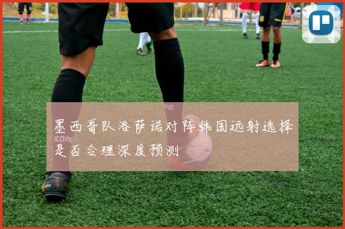 墨西哥队洛萨诺对阵韩国远射选择是否合理深度预测